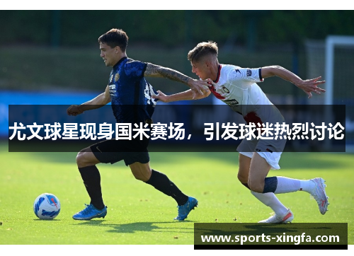 尤文球星现身国米赛场，引发球迷热烈讨论