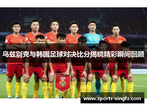 乌兹别克与韩国足球对决比分揭晓精彩瞬间回顾